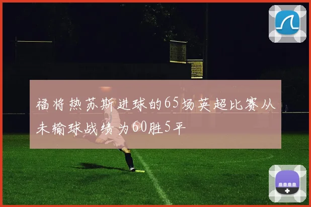 福将热苏斯进球的65场英超比赛从未输球战绩为60胜5平